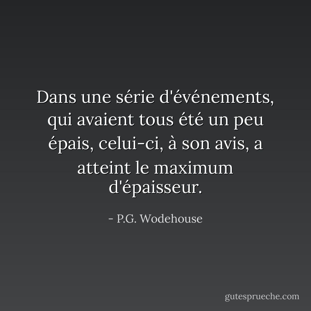 Dans une série d'événements, qui avaient tous été un peu épais, celui-ci, à son avis, a atteint le maximum d'épaisseur. - P.G. Wodehouse