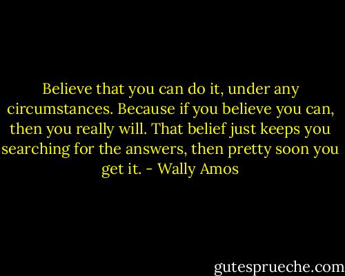 Believe that you can do it, under any circumstances. Because if you believe you can, then you really will. That belief just keeps you searching for the answers, then pretty soon you get it. - Wally Amos