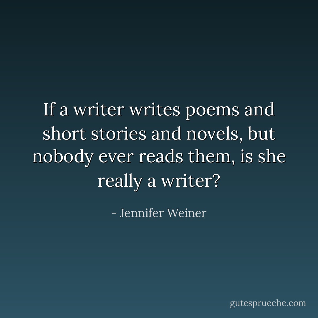 If a writer writes poems and short stories and novels, but nobody ever reads them, is she really a writer? - Jennifer Weiner