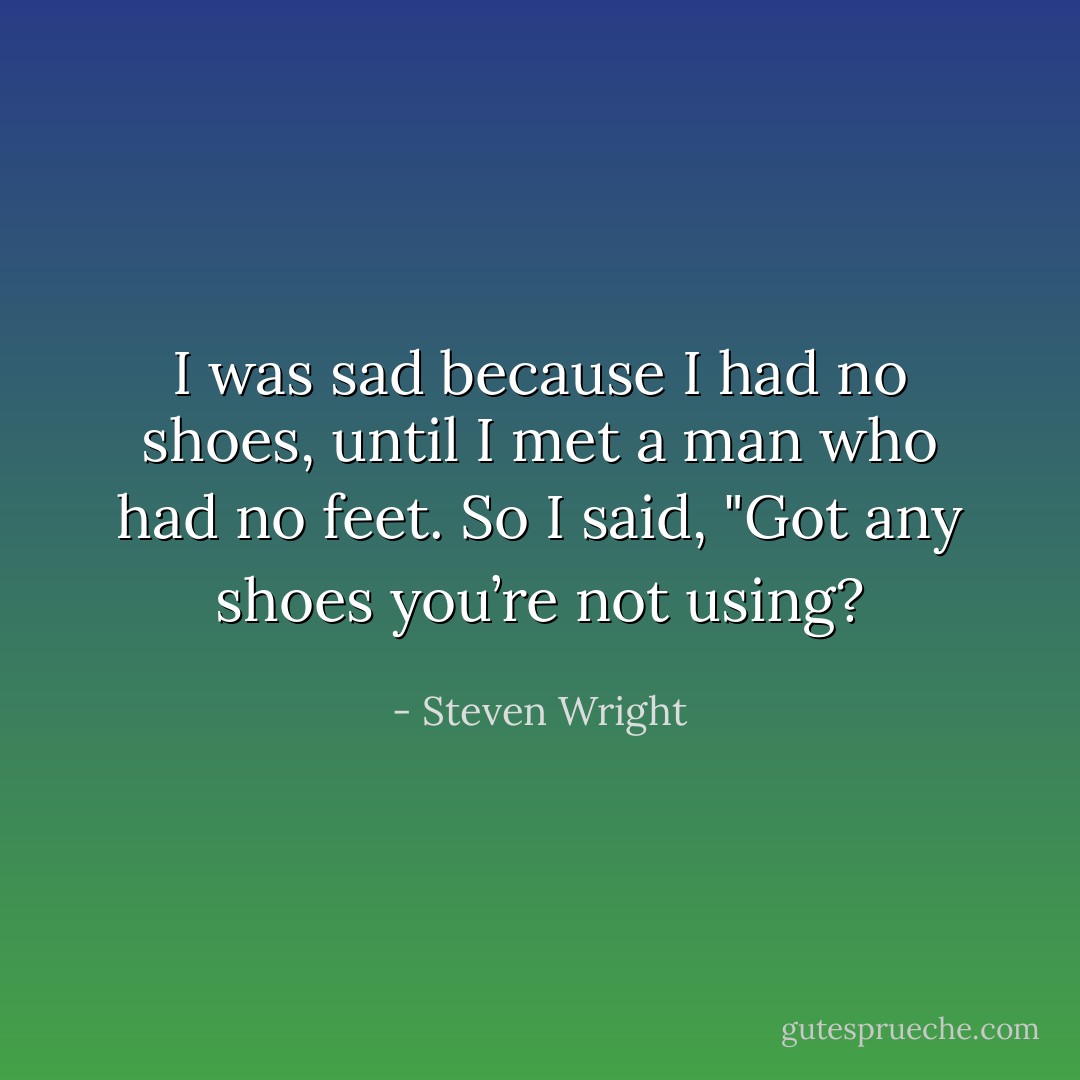 I was sad because I had no shoes, until I met a man who had no feet. So I said, "Got any shoes you’re not using? - Steven Wright