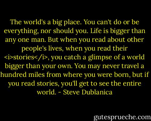 The world's a big place. You can't do or be everything, nor should you. Life is bigger than any one man. But when you read about other people's lives, when you read their <i>stories</i>, you catch a glimpse of a world bigger than your own. You may never travel a hundred miles from where you were born, but if you read stories, you'll get to see the entire world. - Steve Dublanica
