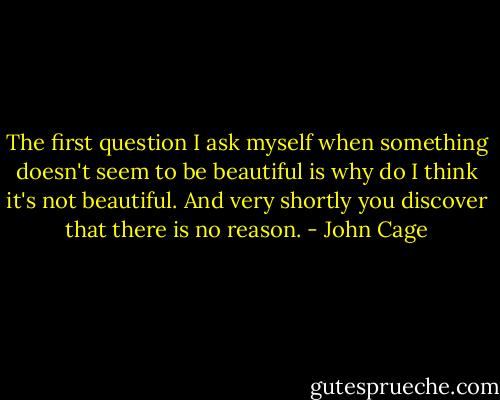 The first question I ask myself when something doesn't seem to be beautiful is why do I think it's not beautiful. And very shortly you discover that there is no reason. - John Cage