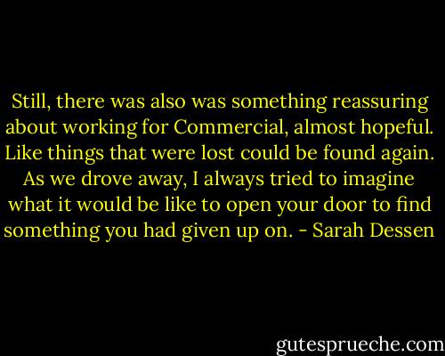 Still, there was also was something reassuring about working for Commercial, almost hopeful. Like things that were lost could be found again. As we drove away, I always tried to imagine what it would be like to open your door to find something you had given up on. - Sarah Dessen
