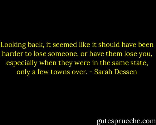 Looking back, it seemed like it should have been harder to lose someone, or have them lose you, especially when they were in the same state, only a few towns over. - Sarah Dessen