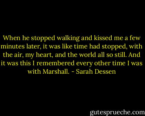 When he stopped walking and kissed me a few minutes later, it was like time had stopped, with the air, my heart, and the world all so still. And it was this I remembered every other time I was with Marshall. - Sarah Dessen