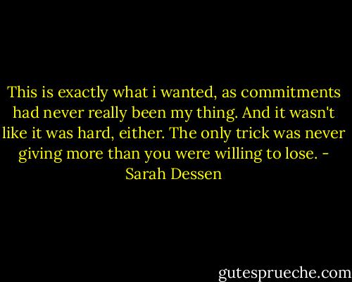 This is exactly what i wanted, as commitments had never really been my thing. And it wasn't like it was hard, either. The only trick was never giving more than you were willing to lose. - Sarah Dessen