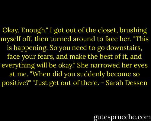 Okay. Enough." I got out of the closet, brushing myself off, then turned around to face her. "This is happening. So you need to go downstairs, face your fears, and make the best of it, and everything will be okay."<br />She narrowed her eyes at me. "When did you suddenly become so positive?"<br />"Just get out of there. - Sarah Dessen