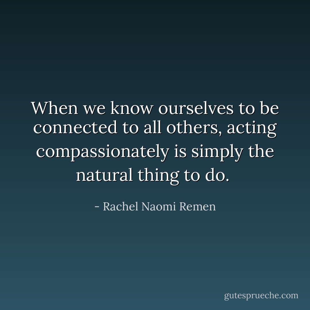 When we know ourselves to be connected to all others, acting compassionately is simply the natural thing to do.  - Rachel Naomi Remen