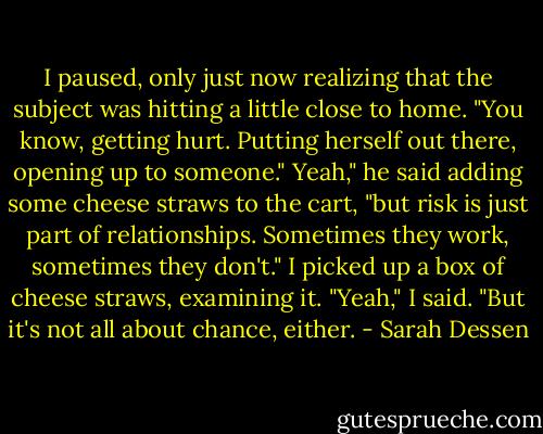 I paused, only just now realizing that the subject was hitting a little close to home. "You know, getting hurt. Putting herself out there, opening up to someone."<br />Yeah," he said adding some cheese straws to the cart, "but risk is just part of relationships. Sometimes they work, sometimes they don't."<br />I picked up a box of cheese straws, examining it. "Yeah," I said. "But it's not all about chance, either. - Sarah Dessen