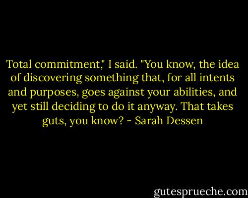 Total commitment," I said. "You know, the idea of discovering something that, for all intents and purposes, goes against your abilities, and yet still deciding to do it anyway. That takes guts, you know? - Sarah Dessen
