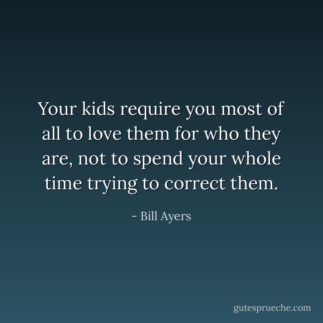 Your kids require you most of all to love them for who they are, not to spend your whole time trying to correct them. - Bill Ayers