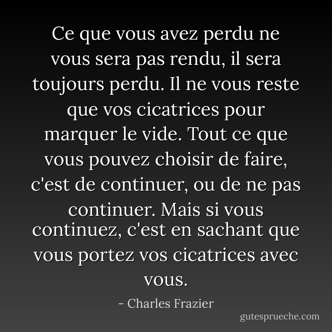 Ce que vous avez perdu ne vous sera pas rendu, il sera toujours perdu. Il ne vous reste que vos cicatrices pour marquer le vide. Tout ce que vous pouvez choisir de faire, c'est de continuer, ou de ne pas continuer. Mais si vous continuez, c'est en sachant que vous portez vos cicatrices avec vous. - Charles Frazier