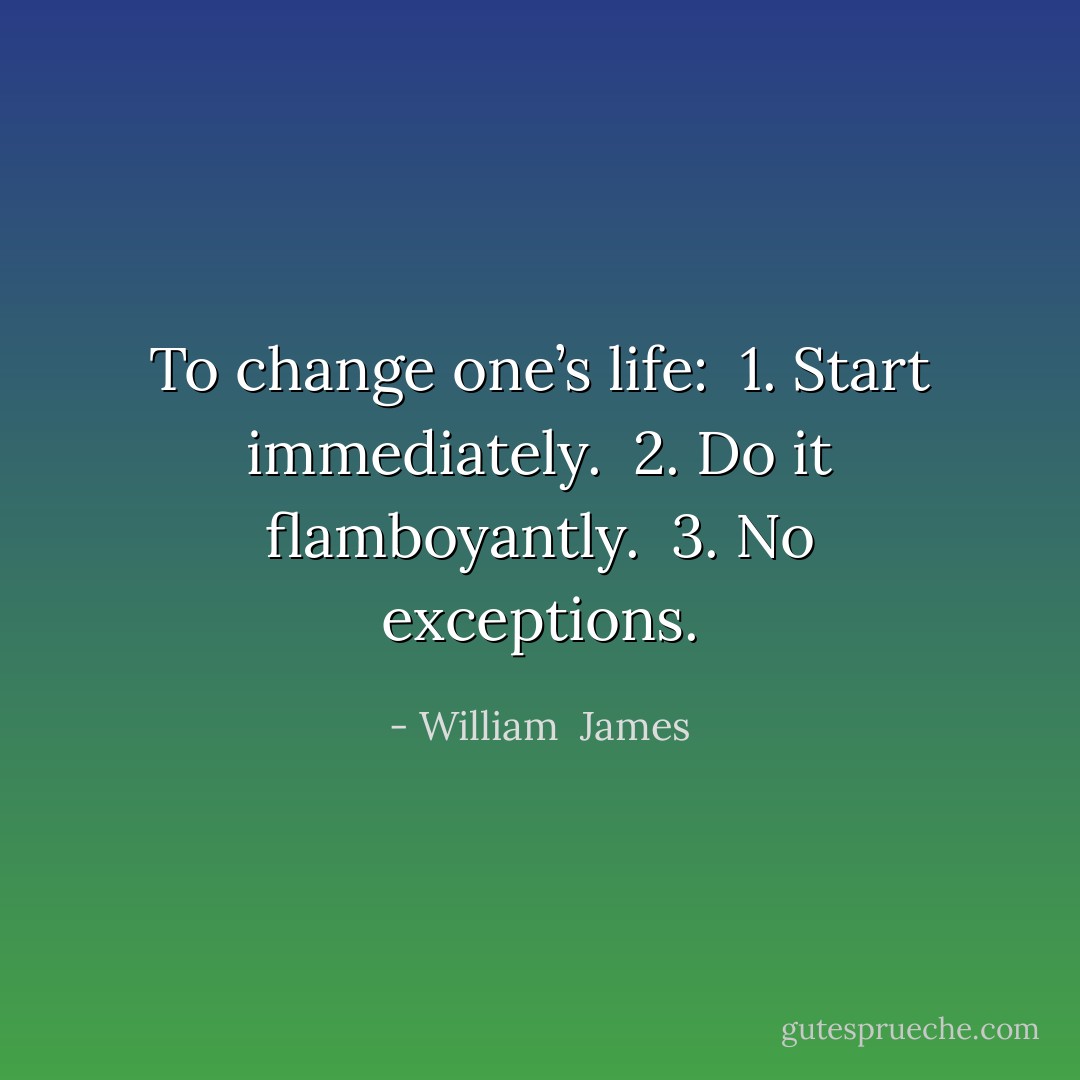 To change one’s life:<br /> 1. Start immediately.<br /> 2. Do it flamboyantly.<br /> 3. No exceptions. - William  James