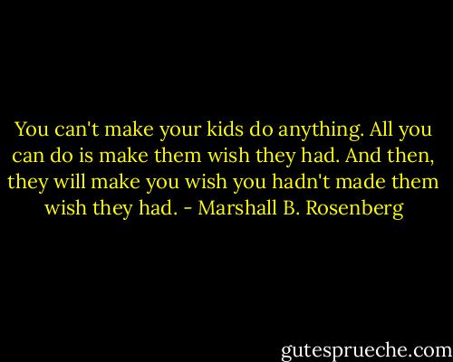 You can't make your kids do anything. All you can do is make them wish they had. And then, they will make you wish you hadn't made them wish they had. - Marshall B. Rosenberg