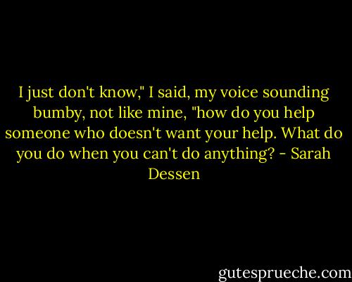 I just don't know," I said, my voice sounding bumby, not like mine, "how do you help someone who doesn't want your help. What do you do when you can't do anything? - Sarah Dessen