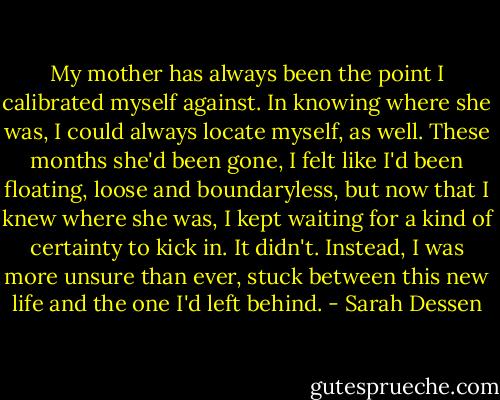 My mother has always been the point I calibrated myself against. In knowing where she was, I could always locate myself, as well. These months she'd been gone, I felt like I'd been floating, loose and boundaryless, but now that I knew where she was, I kept waiting for a kind of certainty to kick in. It didn't. Instead, I was more unsure than ever, stuck between this new life and the one I'd left behind. - Sarah Dessen