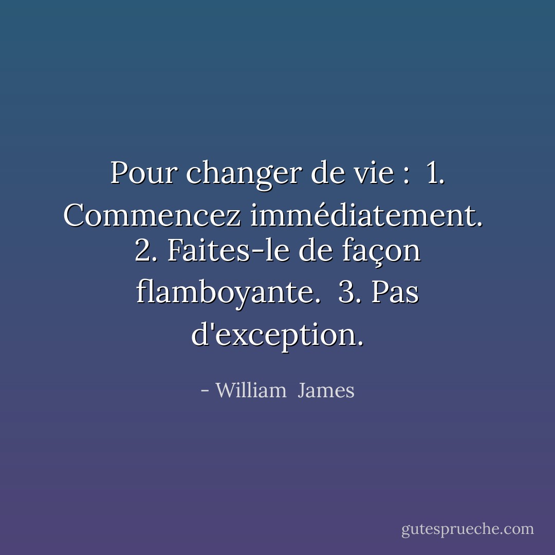 Pour changer de vie :<br /> 1. Commencez immédiatement.<br /> 2. Faites-le de façon flamboyante.<br /> 3. Pas d'exception. - William  James