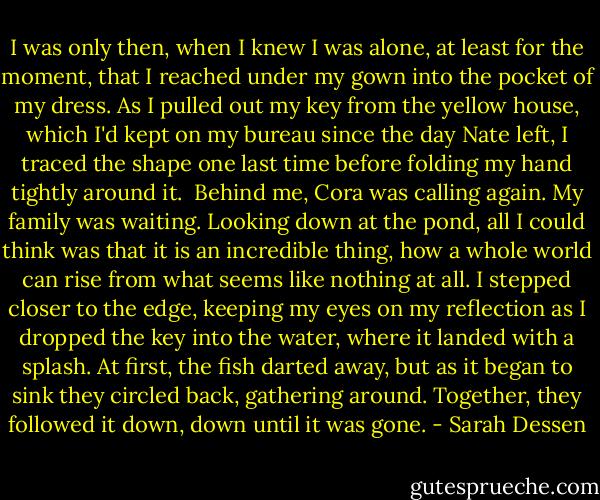 I was only then, when I knew I was alone, at least for the moment, that I reached under my gown into the pocket of my dress. As I pulled out my key from the yellow house, which I'd kept on my bureau since the day Nate left, I traced the shape one last time before folding my hand tightly around it. <br />Behind me, Cora was calling again. My family was waiting. Looking down at the pond, all I could think was that it is an incredible thing, how a whole world can rise from what seems like nothing at all. I stepped closer to the edge, keeping my eyes on my reflection as I dropped the key into the water, where it landed with a splash. At first, the fish darted away, but as it began to sink they circled back, gathering around. Together, they followed it down, down until it was gone. - Sarah Dessen