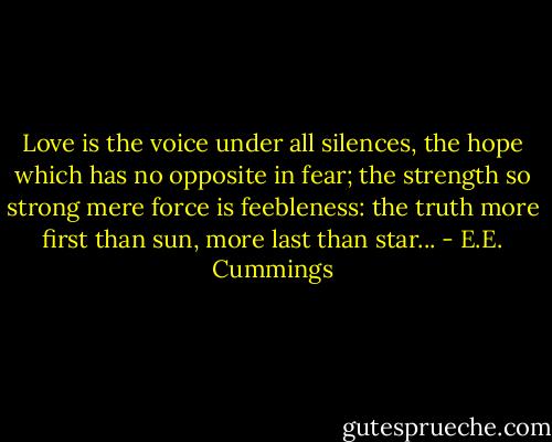 Love is the voice under all silences, the hope which has no opposite in fear; the strength so strong mere force is feebleness: the truth more first than sun, more last than star... - E.E. Cummings