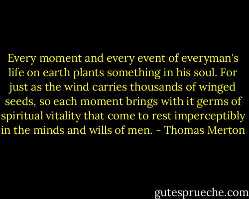 Every moment and every event of everyman's life on earth plants something in his soul. For just as the wind carries thousands of winged seeds, so each moment brings with it germs of spiritual vitality that come to rest imperceptibly in the minds and wills of men. - Thomas Merton