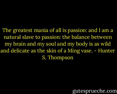 The greatest mania of all is passion: and I am a natural slave to passion: the balance between my brain and my soul and my body is as wild and delicate as the skin of a Ming vase. - Hunter S. Thompson