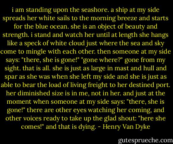 i am standing upon the seashore. a ship at my side spreads her white sails to the morning breeze and starts for the blue ocean. she is an object of beauty and strength. i stand and watch her until at length she hangs like a speck of white cloud just where the sea and sky come to mingle with each other. then someone at my side says: "there, she is gone!" "gone where?" gone from my sight. that is all. she is just as large in mast and hull and spar as she was when she left my side and she is just as able to bear the load of living freight to her destined port. her diminished size is in me, not in her. and just at the moment when someone at my side says: "there, she is gone!" there are other eyes watching her coming, and other voices ready to take up the glad shout: "here she comes!" and that is dying. - Henry Van Dyke