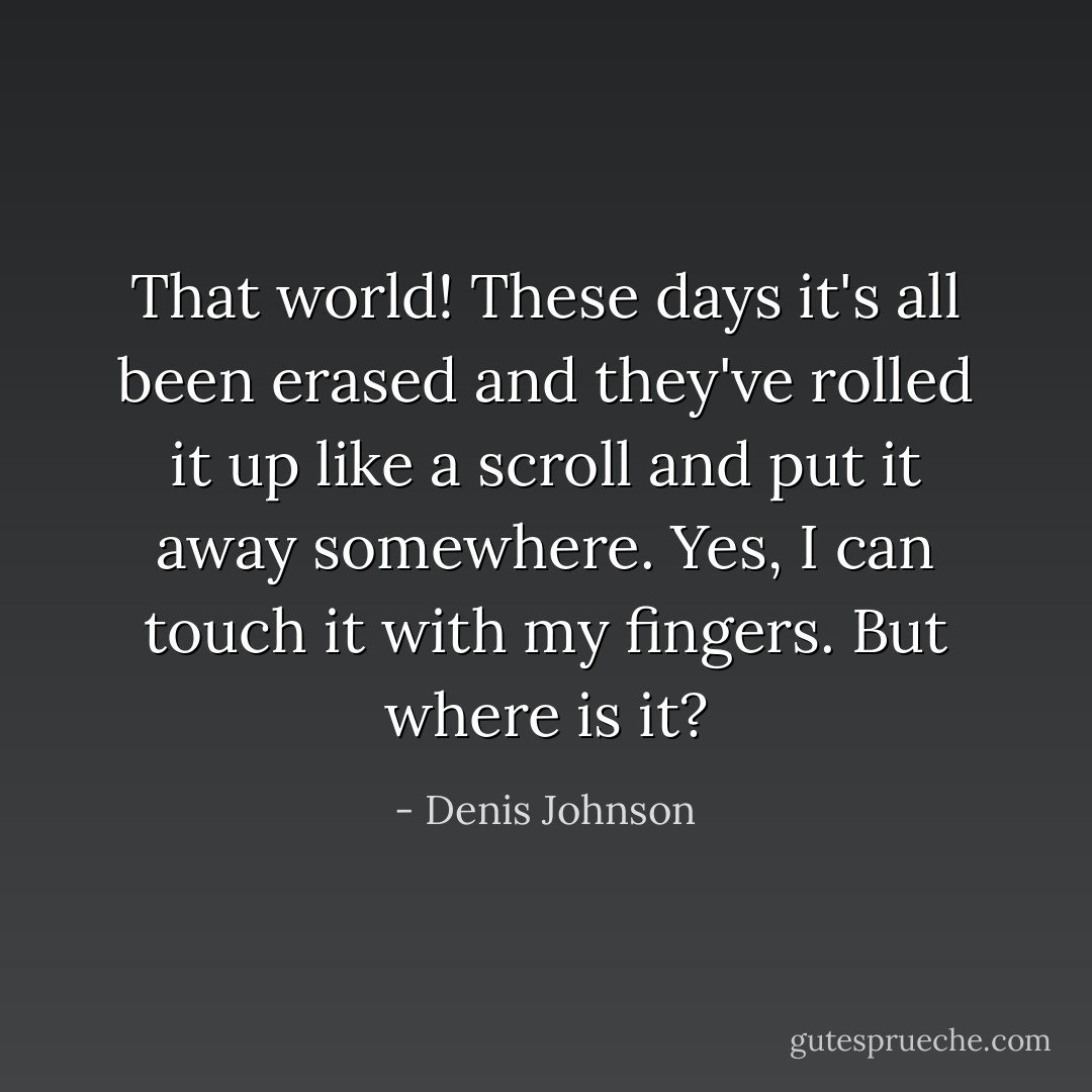 That world! These days it's all been erased and they've rolled it up like a scroll and put it away somewhere. Yes, I can touch it with my fingers. But where is it? - Denis Johnson