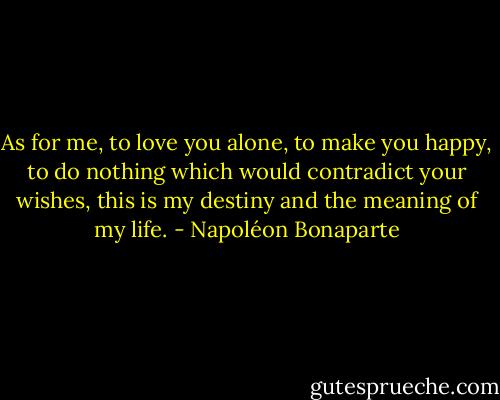As for me, to love you alone, to make you happy, to do nothing which would contradict your wishes, this is my destiny and the meaning of my life. - Napoléon Bonaparte