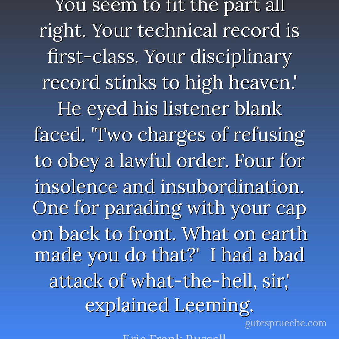 You seem to fit the part all right. Your technical record is first-class. Your disciplinary record stinks to high heaven.' He eyed his listener blank faced. 'Two charges of refusing to obey a lawful order. Four for insolence and insubordination. One for parading with your cap on back to front. What on earth made you do that?'<br /><br />I had a bad attack of what-the-hell, sir,' explained Leeming. - Eric Frank Russell