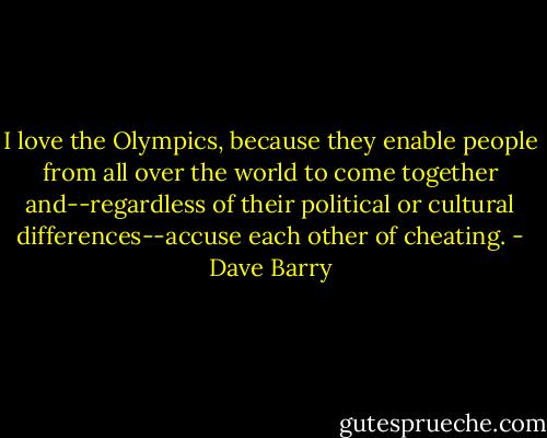 I love the Olympics, because they enable people from all over the world to come together and--regardless of their political or cultural differences--accuse each other of cheating. - Dave Barry
