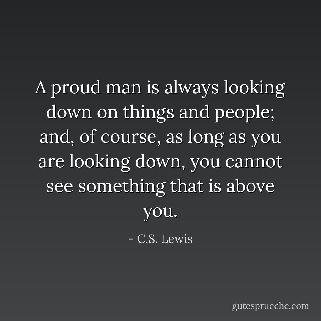A proud man is always looking down on things and people; and, of course, as long as you are looking down, you cannot see something that is above you. - C.S. Lewis