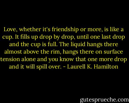 Love, whether it's friendship or more, is like a cup. It fills up drop by drop, until one last drop and the cup is full. The liquid hangs there almost above the rim, hangs there on surface tension alone and you know that one more drop and it will spill over. - Laurell K. Hamilton