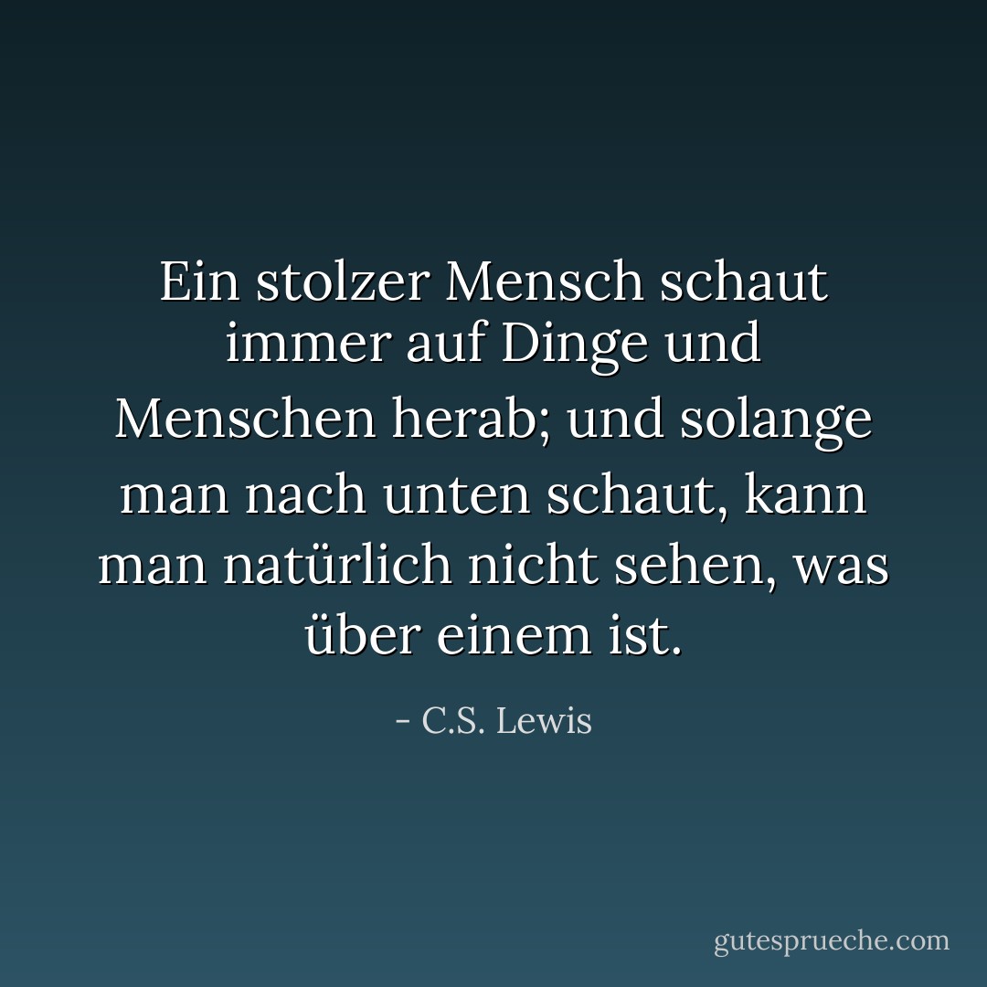 Ein stolzer Mensch schaut immer auf Dinge und Menschen herab; und solange man nach unten schaut, kann man natürlich nicht sehen, was über einem ist. - C.S. Lewis<