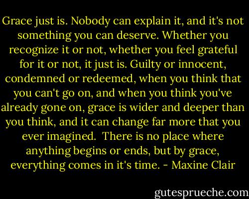 Grace just is. Nobody can explain it, and it's not something you can deserve. Whether you recognize it or not, whether you feel grateful for it or not, it just is. Guilty or innocent, condemned or redeemed, when you think that you can't go on, and when you think you've already gone on, grace is wider and deeper than you think, and it can change far more that you ever imagined.<br /><br />There is no place where anything begins or ends, but by grace, everything comes in it's time. - Maxine Clair
