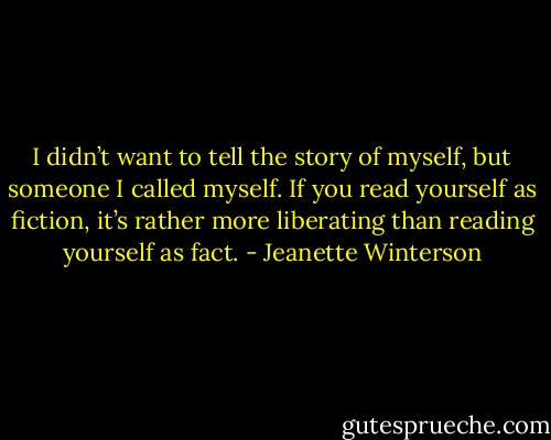 I didn’t want to tell the story of myself, but someone I called myself. If you read yourself as fiction, it’s rather more liberating than reading yourself as fact. - Jeanette Winterson