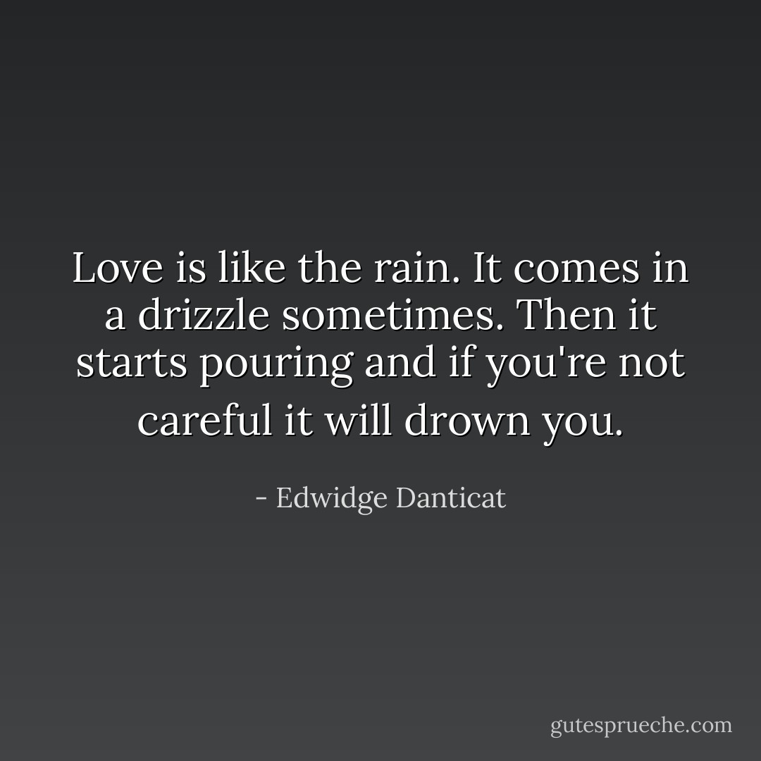 Love is like the rain. It comes in a drizzle sometimes. Then it starts pouring and if you're not careful it will drown you. - Edwidge Danticat