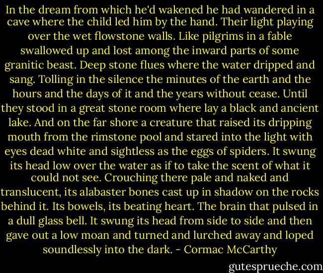 In the dream from which he'd wakened he had wandered in a cave where the child led him by the hand. Their light playing over the wet flowstone walls. Like pilgrims in a fable swallowed up and lost among the inward parts of some granitic beast. Deep stone flues where the water dripped and sang. Tolling in the silence the minutes of the earth and the hours and the days of it and the years without cease. Until they stood in a great stone room where lay a black and ancient lake. And on the far shore a creature that raised its dripping mouth from the rimstone pool and stared into the light with eyes dead white and sightless as the eggs of spiders. It swung its head low over the water as if to take the scent of what it could not see. Crouching there pale and naked and translucent, its alabaster bones cast up in shadow on the rocks behind it. Its bowels, its beating heart. The brain that pulsed in a dull glass bell. It swung its head from side to side and then gave out a low moan and turned and lurched away and loped soundlessly into the dark. - Cormac McCarthy