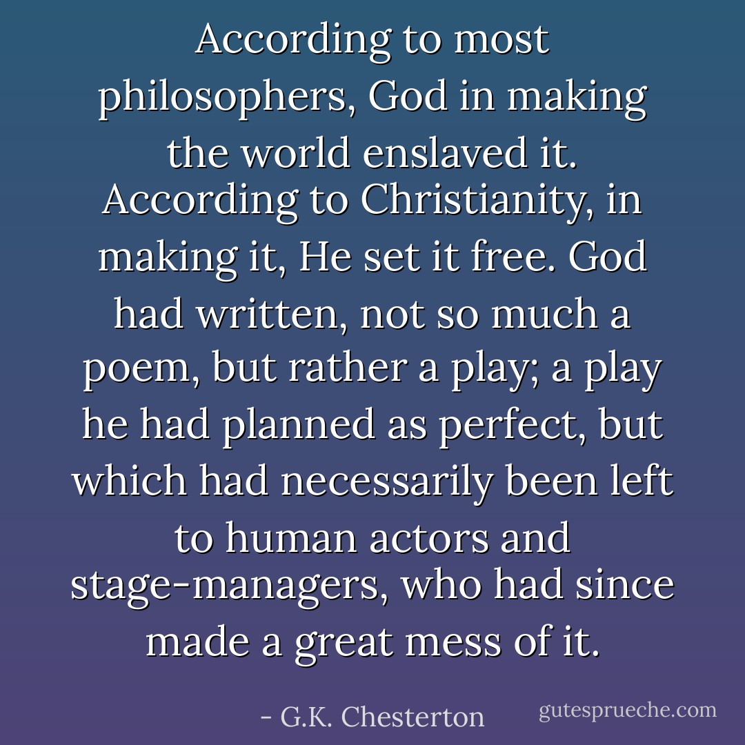 According to most philosophers, God in making the world enslaved it. According to Christianity, in making it, He set it free. God had written, not so much a poem, but rather a play; a play he had planned as perfect, but which had necessarily been left to human actors and stage-managers, who had since made a great mess of it. - G.K. Chesterton