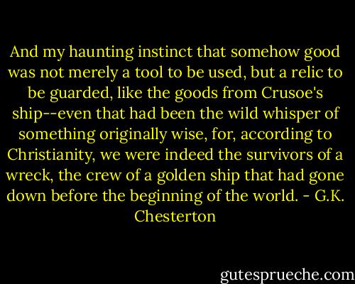 And my haunting instinct that somehow good was not merely a tool to be used, but a relic to be guarded, like the goods from Crusoe's ship--even that had been the wild whisper of something originally wise, for, according to Christianity, we were indeed the survivors of a wreck, the crew of a golden ship that had gone down before the beginning of the world. - G.K. Chesterton