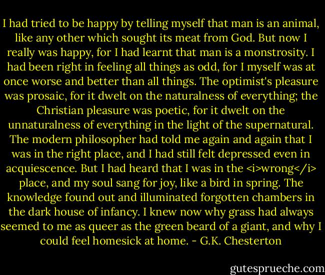 I had tried to be happy by telling myself that man is an animal, like any other which sought its meat from God. But now I really was happy, for I had learnt that man is a monstrosity. I had been right in feeling all things as odd, for I myself was at once worse and better than all things. The optimist's pleasure was prosaic, for it dwelt on the naturalness of everything; the Christian pleasure was poetic, for it dwelt on the unnaturalness of everything in the light of the supernatural. The modern philosopher had told me again and again that I was in the right place, and I had still felt depressed even in acquiescence. But I had heard that I was in the <i>wrong</i> place, and my soul sang for joy, like a bird in spring. The knowledge found out and illuminated forgotten chambers in the dark house of infancy. I knew now why grass had always seemed to me as queer as the green beard of a giant, and why I could feel homesick at home. - G.K. Chesterton