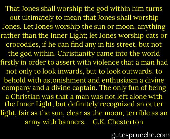 That Jones shall worship the god within him turns out ultimately to mean that Jones shall worship Jones. Let Jones worship the sun or moon, anything rather than the Inner Light; let Jones worship cats or crocodiles, if he can find any in his street, but not the god within. Christianity came into the world firstly in order to assert with violence that a man had not only to look inwards, but to look outwards, to behold with astonishment and enthusiasm a divine company and a divine captain. The only fun of being a Christian was that a man was not left alone with the Inner Light, but definitely recognized an outer light, fair as the sun, clear as the moon, terrible as an army with banners. - G.K. Chesterton
