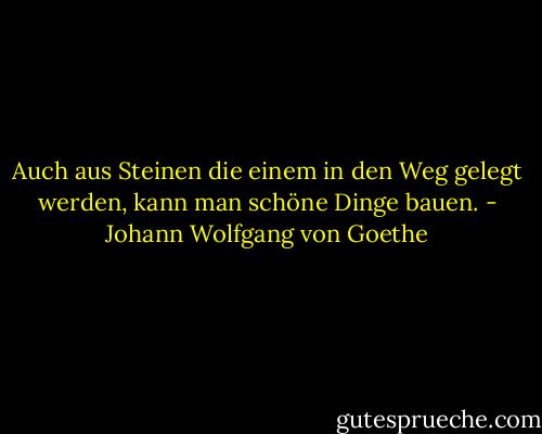 Auch aus Steinen die einem in den Weg gelegt werden, kann man schöne Dinge bauen. - Johann Wolfgang von Goethe