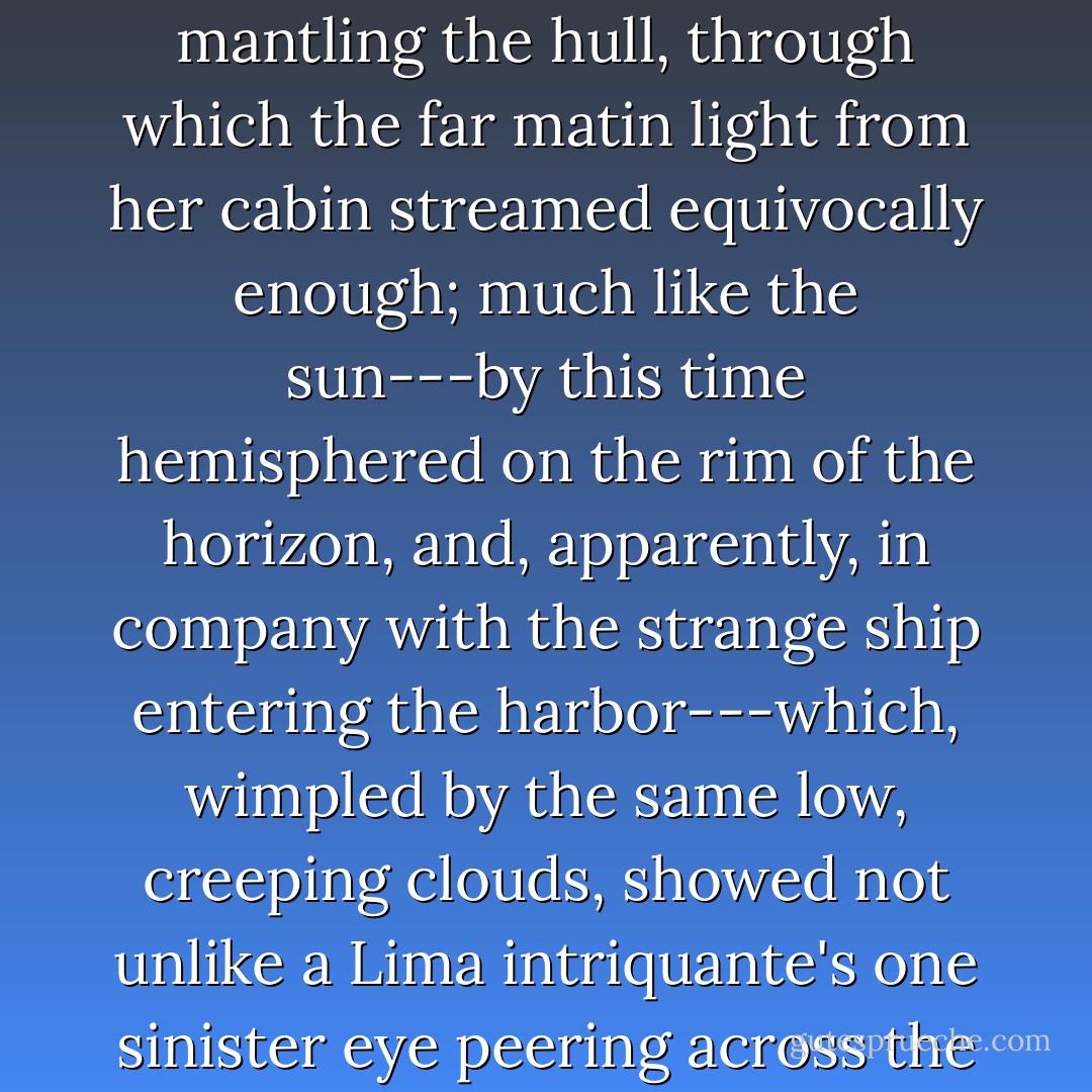 With no small interest, Captain Delano continued to watch her---a proceeding not much facilitated by the vapors partly mantling the hull, through which the far matin light from her cabin streamed equivocally enough; much like the sun---by this time hemisphered on the rim of the horizon, and, apparently, in company with the strange ship entering the harbor---which, wimpled by the same low, creeping clouds, showed not unlike a Lima intriquante's one sinister eye peering across the Plaza from the Indian loop-hole of her dusk saya-y-manta. - Herman Melville
