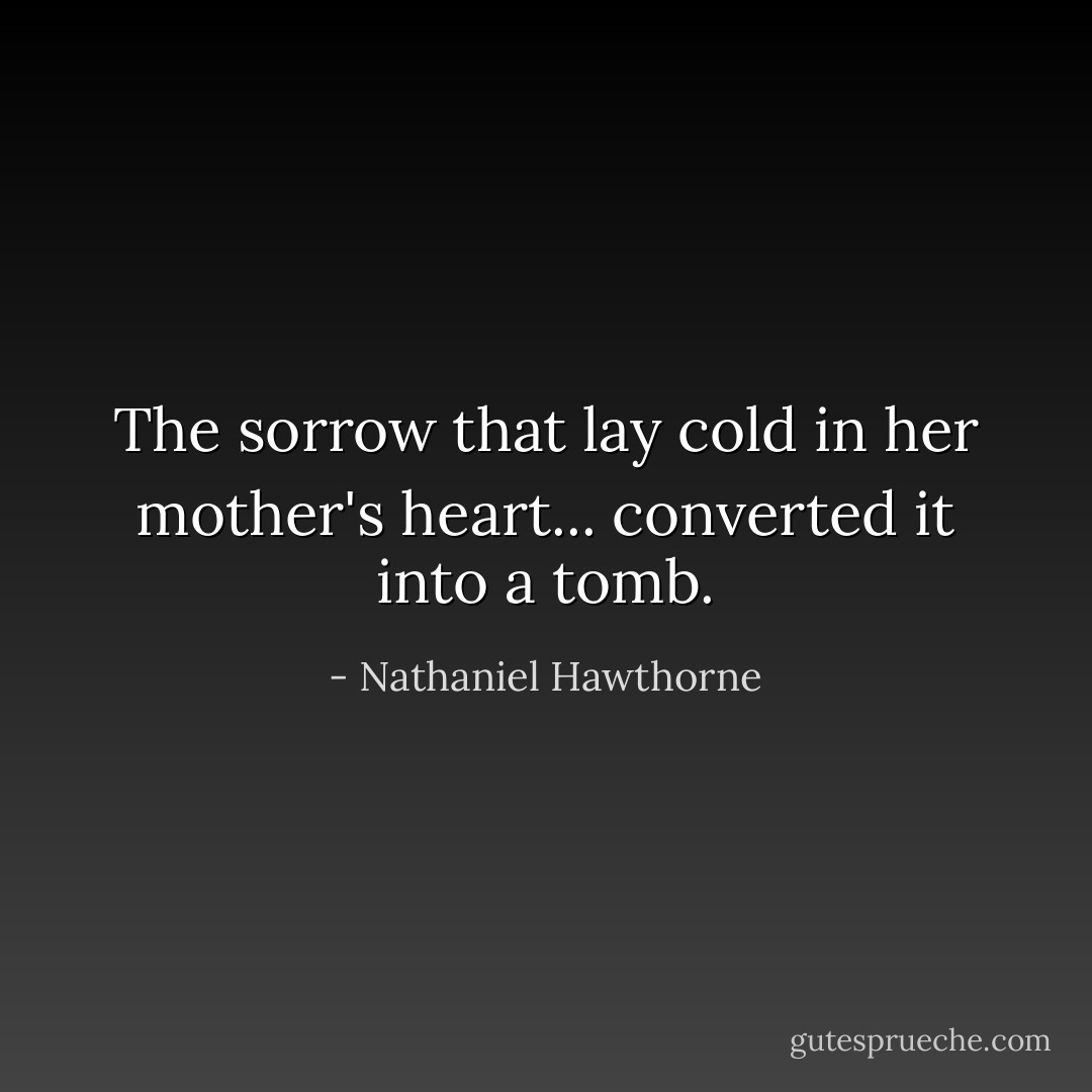The sorrow that lay cold in her mother's heart... converted it into a tomb. - Nathaniel Hawthorne