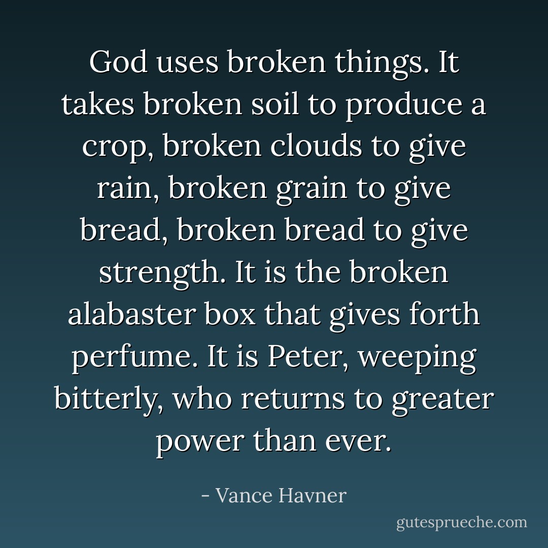 God uses broken things. It takes broken soil to produce a crop, broken clouds to give rain, broken grain to give bread, broken bread to give strength. It is the broken alabaster box that gives forth perfume. It is Peter, weeping bitterly, who returns to greater power than ever. - Vance Havner