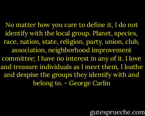 No matter how you care to define it, I do not identify with the local group. Planet, species, race, nation, state, religion, party, union, club, association, neighborhood improvement committee; I have no interest in any of it. I love and treasure individuals as I meet them, I loathe and despise the groups they identify with and belong to. - George Carlin