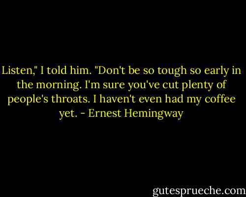 Listen," I told him. "Don't be so tough so early in the morning. I'm sure you've cut plenty of people's throats. I haven't even had my coffee yet. - Ernest Hemingway