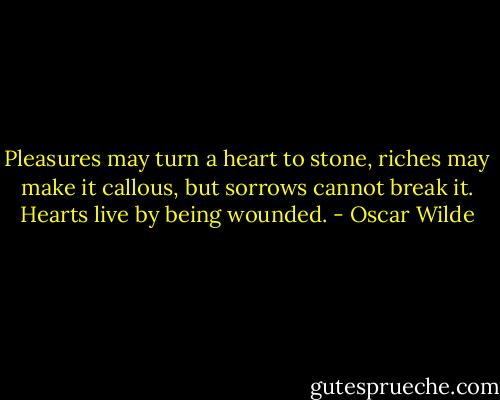 Pleasures may turn a heart to stone, riches may make it callous, but sorrows cannot break it. Hearts live by being wounded. - Oscar Wilde