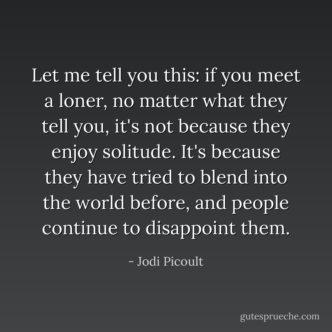 Let me tell you this: if you meet a loner, no matter what they tell you, it's not because they enjoy solitude. It's because they have tried to blend into the world before, and people continue to disappoint them. - Jodi Picoult
