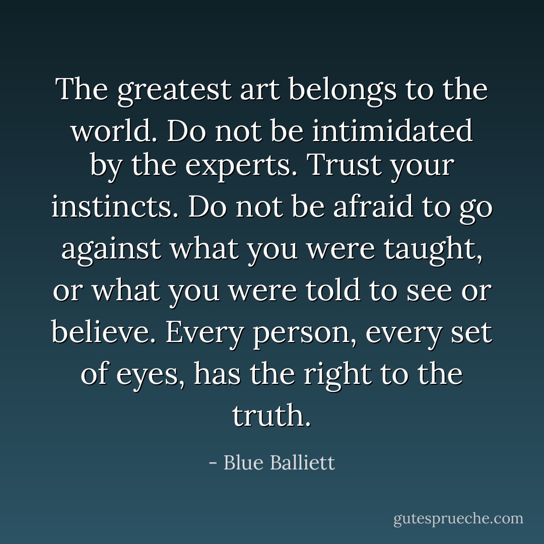 The greatest art belongs to the world. Do not be intimidated by the experts. Trust your instincts. Do not be afraid to go against what you were taught, or what you were told to see or believe. Every person, every set of eyes, has the right to the truth. - Blue Balliett